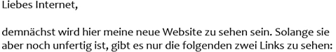 Liebes Internet, demnächst wird hier meine neue Website zu sehen sein. Solange sie aber noch unfertig ist, gibt es nur die folgenden zwei Links zu sehen: